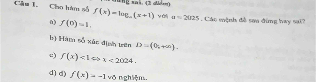 đùng sai. (2 điểm)
Câu 1. Cho hàm số f(x)=log _a(x+1) với a=2025. Các mệnh đề sau đúng hay sai?
a) f(0)=1.
b) Hàm số xác định trên D=(0;+∈fty ).
c) f(x)<1Leftrightarrow x<2024</tex>.
d) d) f(x)=-1vhat o nghiệm.