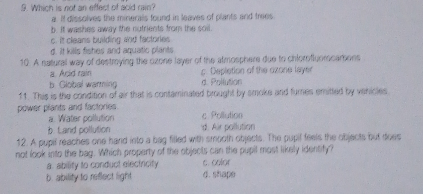 Which is not an effect of acid rain?
a. It dissolves the minerals found in leaves of plants and trees.
b. It washes away the nutrients from the soil.
c. It cleans building and factories
d. It kills fishes and aquatic plants
10. A natural way of destroying the ozone layer of the atmosphers due to chloroflyorocamons
a. Acid rain c. Depletion of the ozone layer
b. Global warmin d. Pollution
11. This is the condition of air that is contaminated brought by smoke and fumnes emitted by vehicles
power plants and factories.
a. Water pollution c. Pollution
b. Land pollution d. Air pollution
12. A pupil reaches one hand into a bag filled with smooth objects. The pupil feels the objects but does
not look into the bag. Which property of the objects can the pupil most likely identify?
a. ability to conduct electricity c. color
b. ability to reflect light d. shape