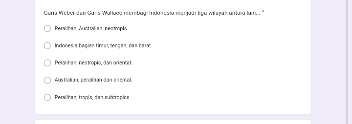 Garis Weber dan Garis Wallace membagi Indonesia menjadi tiga wilayah antara lain... *
Peralihan, Australian, neotropis.
Indonesia bagian timur, tengah, dan barat.
Peralihan, neotropis, dan oriental.
Australian, peralihan dan oriental.
Peralihan, tropis, dan subtropics.