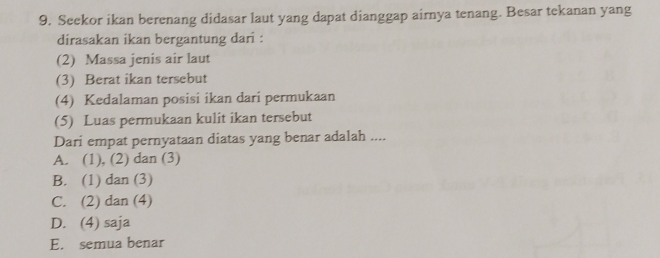 Seekor ikan berenang didasar laut yang dapat dianggap airnya tenang. Besar tekanan yang
dirasakan ikan bergantung dari :
(2) Massa jenis air laut
(3) Berat ikan tersebut
(4) Kedalaman posisi ikan dari permukaan
(5) Luas permukaan kulit ikan tersebut
Dari empat pernyataan diatas yang benar adalah ....
A. (1), (2) dan (3)
B. (1) dan (3)
C. (2) dan (4)
D. (4) saja
E. semua benar