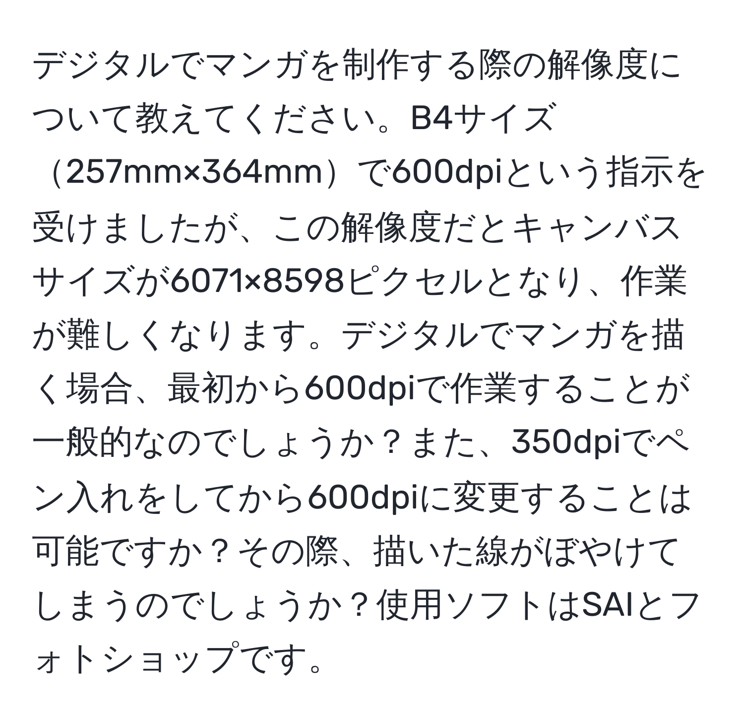 デジタルでマンガを制作する際の解像度について教えてください。B4サイズ257mm×364mmで600dpiという指示を受けましたが、この解像度だとキャンバスサイズが6071×8598ピクセルとなり、作業が難しくなります。デジタルでマンガを描く場合、最初から600dpiで作業することが一般的なのでしょうか？また、350dpiでペン入れをしてから600dpiに変更することは可能ですか？その際、描いた線がぼやけてしまうのでしょうか？使用ソフトはSAIとフォトショップです。