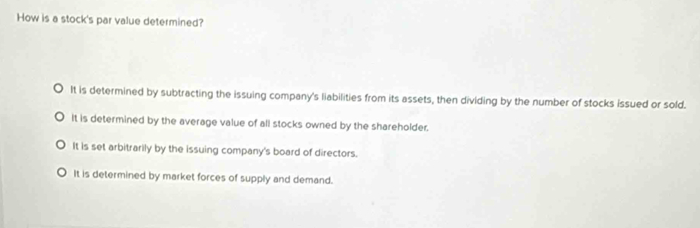 How is a stock's par value determined?
It is determined by subtracting the issuing company's liabilities from its assets, then dividing by the number of stocks issued or sold.
It is determined by the average value of all stocks owned by the shareholder.
It is set arbitrarily by the issuing company's board of directors.
It is determined by market forces of supply and demand.