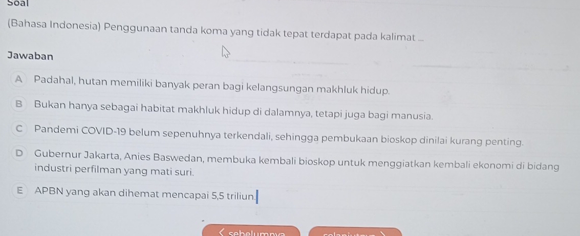 Soal
(Bahasa Indonesia) Penggunaan tanda koma yang tidak tepat terdapat pada kalimat ...
Jawaban
A Padahal, hutan memiliki banyak peran bagi kelangsungan makhluk hidup.
B Bukan hanya sebagai habitat makhluk hidup di dalamnya, tetapi juga bagi manusia.
C Pandemi COVID-19 belum sepenuhnya terkendali, sehingga pembukaan bioskop dinilai kurang penting.
D Gubernur Jakarta, Anies Baswedan, membuka kembali bioskop untuk menggiatkan kembali ekonomi di bidang
industri perfilman yang mati suri.
E APBN yang akan dihemat mencapai 5, 5 triliun