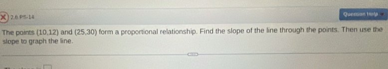 2.6.PS-14 Question Help 
The points (10.12) and (25,30) form a proportional relationship. Find the slope of the line through the points. Then use the 
stope to graph the line.