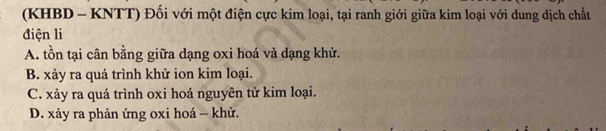 (KHBD - KNTT) Đối với một điện cực kim loại, tại ranh giới giữa kim loại với dung dịch chất
điện li
A. tồn tại cân bằng giữa dạng oxi hoá và dạng khử.
B. xảy ra quá trình khử ion kim loại.
C. xảy ra quá trình oxi hoá nguyên tử kim loại.
D. xảy ra phản ứng oxi hoá - khử.