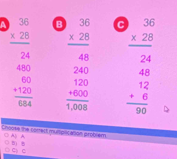 A beginarrayr 36 * 28 hline 24endarray B
beginarrayr 30 * 22 hline 24 48 hline 484 46 hline 0 12 hline 0endarray
beginarrayr 480 60 +120 hline 684endarray beginarrayr 36 * 25 hline 40 240 hline 120 hline +1000 hline 3000endarray C
Choose the correct multiplication problem.
A) A
B) B
C) C