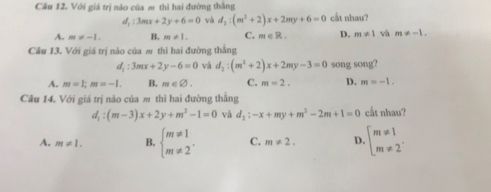 Với giá trị não của m thì hai đường thắng
d_1:3mx+2y+6=0 yà d_2:(m^2+2)x+2my+6=0 cắt nhau?
A. m!= -1. B. m!= 1. C. m∈ R. D. m!= 1 và m!= -1. 
Cầu 13. Với giá trị nào của m thì hai đường thằng
d_1:3mx+2y-6=0 và d_2:(m^2+2)x+2my-3=0 song song?
A. m=1; m=-1. B. m∈ varnothing. C. m=2. D. m=-1. 
Câu 14. Với giá trị nào của m thì hai đường thẳng
d_1:(m-3)x+2y+m^2-1=0 và d_2:-x+my+m^2-2m+1=0 cắt nhau?
A. m!= 1. B. beginarrayl m!= 1 m!= 2endarray.. C. m!= 2. D. beginarrayl m!= 1 m!= 2endarray..