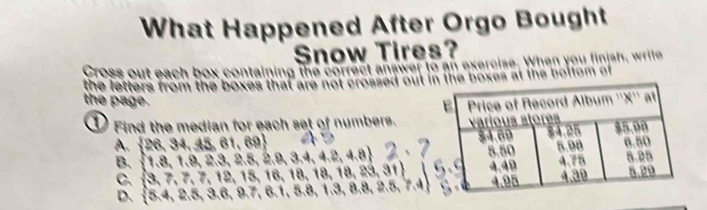 What Happened After Orgo Bought
Snow Tires?
Cross out each box containing the correct answer to an exercise. When you finish, write
the letters from the boxes that are no sed out in the boxes at the bottom of .
the page.
D Find the median for each set of numbers.
A.  26,34,45,61,69
B.  1,8,1,9,2,3,2,5,2,8,3,4,4,2,4,8 . 2, I
C.  3,7,7,12,15,16,18,18,18,29,31
D.  5,4,2.5,3.6,8.7,6.1,5.8,1.3,8.8,2.5,7.4