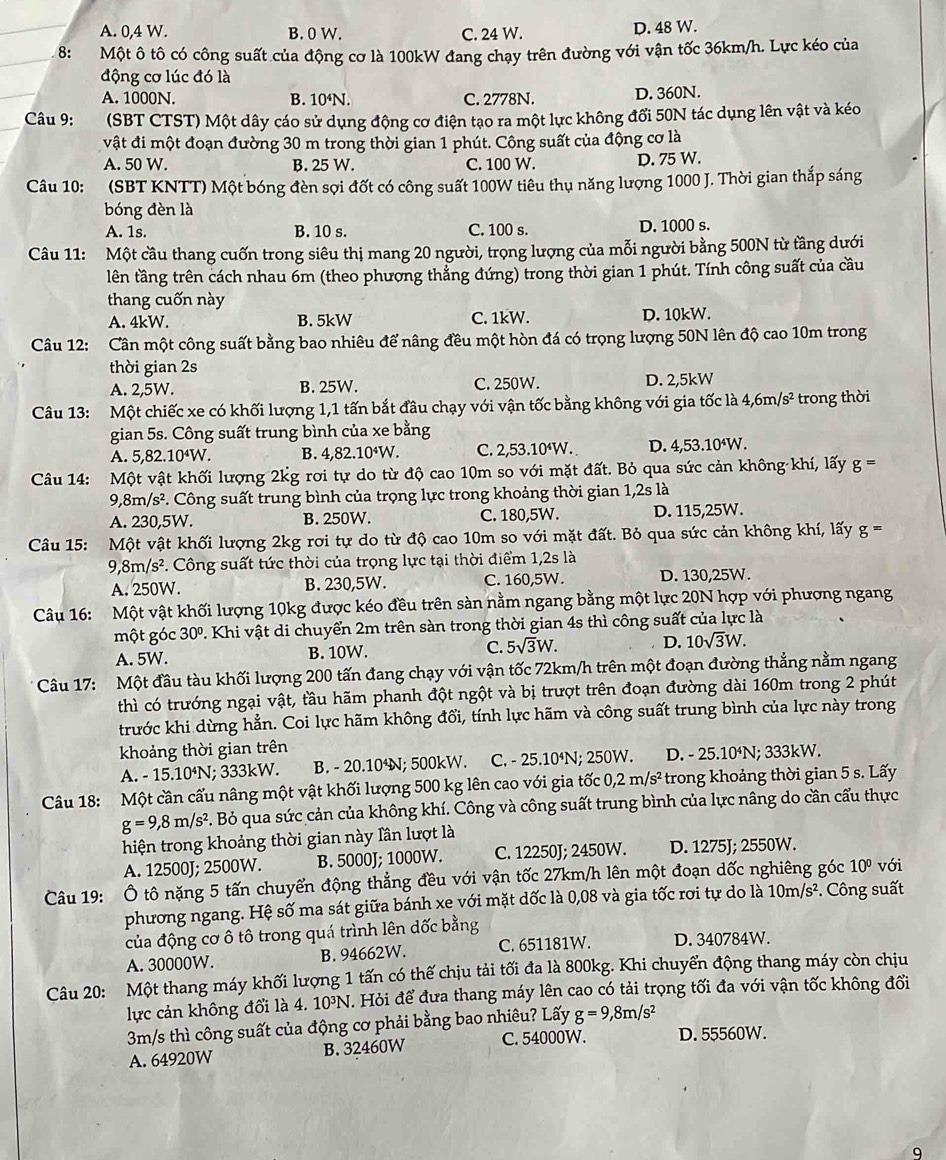A. 0,4 W. B. 0 W. C. 24 W. D. 48 W.
8: Một ô tô có công suất của động cơ là 100kW đang chạy trên đường với vận tốc 36km/h. Lực kéo của
động cơ lúc đó là
A. 1000N. B. 10⁴N. C. 2778N. D. 360N.
Câu 9:  (SBT CTST) Một dây cáo sử dụng động cơ điện tạo ra một lực không đổi 50N tác dụng lên vật và kéo
vật đi một đoạn đường 30 m trong thời gian 1 phút. Công suất của động cơ là
A. 50 W. B. 25 W. C. 100 W. D. 75 W.
Câu 10: (SBT KNTT) Một bóng đèn sợi đốt có công suất 100W tiêu thụ năng lượng 1000 J. Thời gian thắp sáng
bóng đèn là
A. 1s. B. 10 s. C. 100 s. D. 1000 s.
Câu 11: Một cầu thang cuốn trong siêu thị mang 20 người, trọng lượng của mỗi người bằng 500N từ tầng dưới
tlên tầng trên cách nhau 6m (theo phương thẳng đứng) trong thời gian 1 phút. Tính công suất của cầu
thang cuốn này
A. 4kW. B. 5kW C. 1kW. D. 10kW.
Câu 12: Cần một công suất bằng bao nhiêu để nâng đều một hòn đá có trọng lượng 50N lên độ cao 10m trong
thời gian 2s
A. 2,5W. B. 25W. C. 250W. D. 2,5kW
Câu 13: Một chiếc xe có khối lượng 1,1 tấn bắt đầu chạy với vận tốc bằng không với gia tốc là 4,6m/s^2 trong thời
gian 5s. Công suất trung bình của xe bằng
A. 5,82. 10^4W B. 4,82.10⁴W. C. 2,53.10⁴W. D. 4,53.10⁴W.
Câu 14:  Một vật khối lượng 2kg rơi tự do từ độ cao 10m so với mặt đất. Bỏ qua sức cản không khí, lấy g = ==
9,8m/s^2 Công suất trung bình của trọng lực trong khoảng thời gian 1,2s là
A. 230,5W. B. 250W. C. 180,5W. D. 115,25W.
Câu 15: Một vật khối lượng 2kg rơi tự do từ độ cao 10m so với mặt đất. Bỏ qua sức cản không khí, lấy g=
9,8m/s^2. Công suất tức thời của trọng lực tại thời điểm 1,2s là
A. 250W. B. 230,5W. C. 160,5W. D. 130,25W.
Câu 16: Một vật khối lượng 10kg được kéo đều trên sàn nằm ngang bằng một lực 20N hợp với phượng ngang
một góc 30° 2. Khi vật di chuyển 2m trên sàn trong thời gian 4s thì công suất của lực là
A. 5W. B. 10W. C. 5sqrt(3)W. D. 10sqrt(3)W.
Câu 17: Một đầu tàu khối lượng 200 tấn đang chạy với vận tốc 72km/h trên một đoạn đường thẳng nằm ngang
thì có trướng ngại vật, tầu hãm phanh đột ngột và bị trượt trên đoạn đường dài 160m trong 2 phút
trước khi dừng hẳn. Coi lực hãm không đổi, tính lực hãm và công suất trung bình của lực này trong
khoảng thời gian trên
A. -15.10^4N; 333kW. B. - 20.104N; 500kW. C. -25.10^4N; 250W. D. - 25.10⁴N; 333kW.
Câu 18:  Một cần cấu nâng một vật khối lượng 500 kg lên cao với gia tốc 0,2m/s^2 trong khoảng thời gian 5 s. Lấy
g=9,8m/s^2. Bỏ qua sức cản của không khí. Công và công suất trung bình của lực nâng do cần cấu thực
hiện trong khoảng thời gian này lần lượt là
A. 12500J; 2500W. B. 5000J; 1000W. C. 12250J; 2450W. D. 1275J; 2550W.
Câu 19: Ô tô nặng 5 tấn chuyển động thẳng đều với vận tốc 27km/h lên một đoạn dốc nghiêng góc 10° với
phương ngang. Hệ số ma sát giữa bánh xe với mặt dốc là 0,08 và gia tốc rơi tự do là 10m/s^2. Công suất
của động cơ ô tô trong quá trình lên dốc bằng
A. 30000W. B. 94662W. C. 651181W. D. 340784W.
Câu 20: Một thang máy khối lượng 1 tấn có thế chịu tải tối đa là 800kg. Khi chuyển động thang máy còn chịu
lực cản không đổi là 4. 10³N. Hỏi để đưa thang máy lên cao có tải trọng tối đa với vận tốc không đổi
3m/s thì công suất của động cơ phải bằng bao nhiêu? Lấy g=9,8m/s^2
A. 64920W B. 32460W C. 54000W. D. 55560W.
9