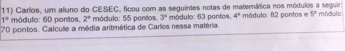 Carlos, um aluno do CESEC, ficou com as seguintes notas de matemática nos módulos a seguir:
1° módulo: 60 pontos, 2° módulo: 55 pontos, 3° módulo: 63 pontos, 4° módulo: 82 pontos e 5° módulo:
70 pontos. Calcule a média aritmética de Carlos nessa matéria.