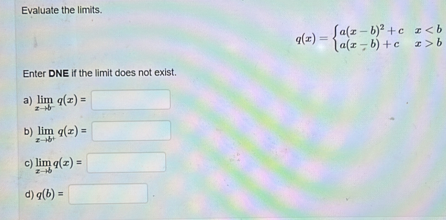 Evaluate the limits.
q(x)=beginarrayl a(x-b)^2+cxbendarray.
Enter DNE if the limit does not exist. 
a) limlimits _xto b^-q(x)=□
b) limlimits _xto b^+q(x)=□
C) limlimits _xto bq(x)=□
d) q(b)=□.