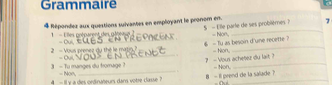 Grammaire
* Répondez aux questions suivantes en employant le pronom en.
1 - Elles préparent des gâteaux 5 - Elle parle de ses problèmes ?
7
- Non,
a 
2 - Vous prenez du thé le matin.? 6 - Tu as besoin d'une recette ?
= Non,
 、
Oui
_
3 - Tu manges du fromage ? 7 - Vous achetez du lait ?
= Non,
= Non,
4 - Il y a des ordinateurs dans votre classe ? 8 - I1 prend de la salade ?
- Oui