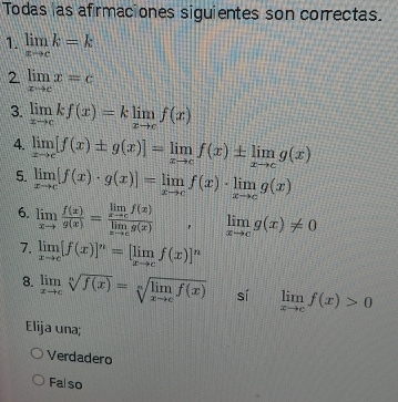 Todas las afrmaciones siguientes son correctas.
1. limlimits _xto ck=k
2 limlimits _xto cx=c
3. limlimits _xto ckf(x)=klimlimits _xto cf(x)
4. limlimits _xto c[f(x)± g(x)]=limlimits _xto cf(x)± limlimits _xto cg(x)
5. limlimits _xto c[f(x)· g(x)]=limlimits _xto cf(x)· limlimits _xto cg(x)
6. limlimits _xto c f(x)/g(x) =frac limlimits _xto cf(x)limlimits _xto cg(x), | limlimits _xto cg(x)!= 0
7. limlimits _xto c[f(x)]^n=[limlimits _xto cf(x)]^n
8. limlimits _xto csqrt[n](f(x))=sqrt[n](limlimits _xto c)f(x) sí limlimits _xto cf(x)>0
Elija una;
Verdadero
Falso