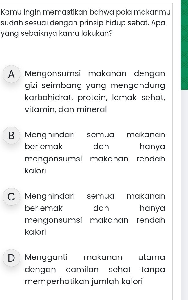 Kamu ingin memastikan bahwa pola makanmu
sudah sesuai dengan prinsip hidup sehat. Apa
yang sebaiknya kamu lakukan?
A Mengonsumsi makanan dengan
gizi seimbang yang mengandung .
karbohidrat, protein, lemak sehat,
vitamin, dan mineral
B Menghindari semua makanan
berlemak dan hanya
mengonsumsi makanan rendah 
kalori
C Menghindari semua makanan
berlemak dan hanya
mengonsumsi makanan rendah
kalori
D Mengganti makanan utama
dengan camilan sehat tanpa 
memperhatikan jumlah kalori