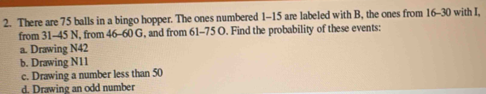 There are 75 balls in a bingo hopper. The ones numbered 1-15 are labeled with B, the ones from 16 - 30 with I,
from 31 - 45 N, from 46 - 60 G, and from 61 - 75 O. Find the probability of these events:
a. Drawing N42
b. Drawing N11
c. Drawing a number less than 50
d. Drawing an odd number