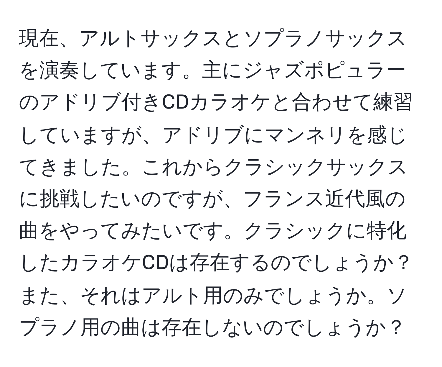 現在、アルトサックスとソプラノサックスを演奏しています。主にジャズポピュラーのアドリブ付きCDカラオケと合わせて練習していますが、アドリブにマンネリを感じてきました。これからクラシックサックスに挑戦したいのですが、フランス近代風の曲をやってみたいです。クラシックに特化したカラオケCDは存在するのでしょうか？また、それはアルト用のみでしょうか。ソプラノ用の曲は存在しないのでしょうか？