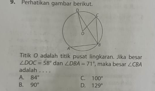 Perhatikan gambar berikut.
Titik O adalah titik pusat lingkaran. Jika besar
∠ DOC=58° dan ∠ DBA=71° , maka besar ∠ CBA
adalah . . . .
A. 84° C. 100°
B. 90° D. 129°