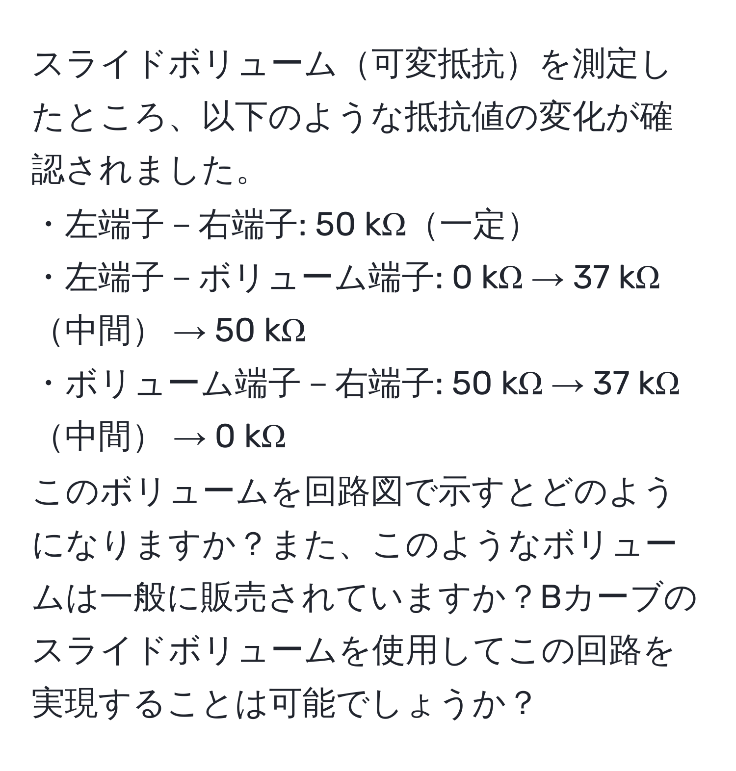 スライドボリューム可変抵抗を測定したところ、以下のような抵抗値の変化が確認されました。  
・左端子－右端子: 50 kΩ一定  
・左端子－ボリューム端子: 0 kΩ → 37 kΩ中間 → 50 kΩ  
・ボリューム端子－右端子: 50 kΩ → 37 kΩ中間 → 0 kΩ  
このボリュームを回路図で示すとどのようになりますか？また、このようなボリュームは一般に販売されていますか？Bカーブのスライドボリュームを使用してこの回路を実現することは可能でしょうか？