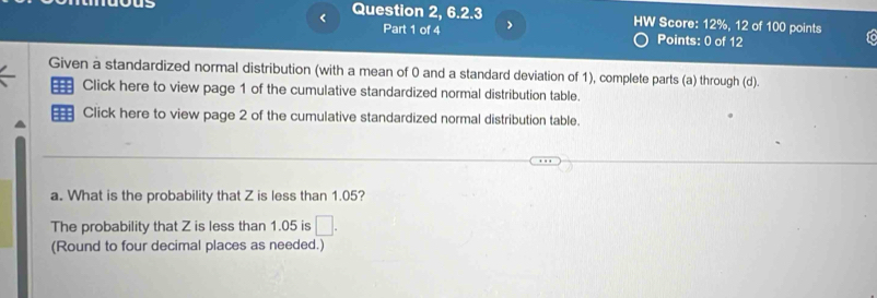 < Question 2, 6.2.3 HW Score:  12%, 12 of 100 points To 
Part 1 of 4 > 
Points: 0 of 12 
Given a standardized normal distribution (with a mean of 0 and a standard deviation of 1), complete parts (a) through (d). 
Click here to view page 1 of the cumulative standardized normal distribution table. 
Click here to view page 2 of the cumulative standardized normal distribution table. 
a. What is the probability that Z is less than 1.05? 
The probability that Z is less than 1.05 is □. 
(Round to four decimal places as needed.)