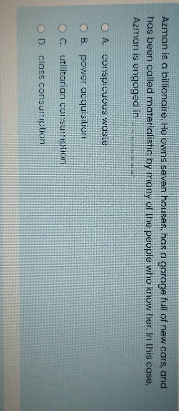 Azman is a billionaire. He owns seven houses, has a garage full of new cars, and
has been called materialistic by many of the people who know her. In this case,
Azman is engaged in_
A. conspicuous waste
B. power acquisition
C. utilitarian consumption
D. class consumption