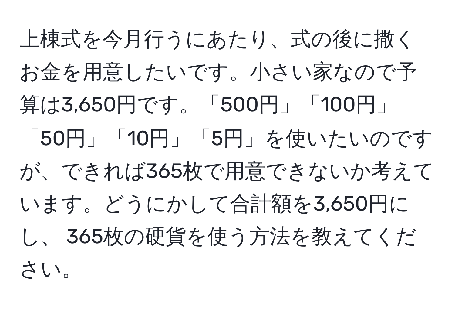 上棟式を今月行うにあたり、式の後に撒くお金を用意したいです。小さい家なので予算は3,650円です。「500円」「100円」「50円」「10円」「5円」を使いたいのですが、できれば365枚で用意できないか考えています。どうにかして合計額を3,650円にし、 365枚の硬貨を使う方法を教えてください。