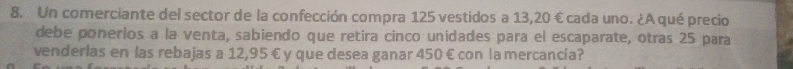 Un comerciante del sector de la confección compra 125 vestidos a 13,20 € cada uno. ¿A qué precio 
debe ponerlos a la venta, sabiendo que retira cinco unidades para el escaparate, otras 25 para 
venderlas en las rebajas a 12,95 € y que desea ganar 450 € con la mercancía?