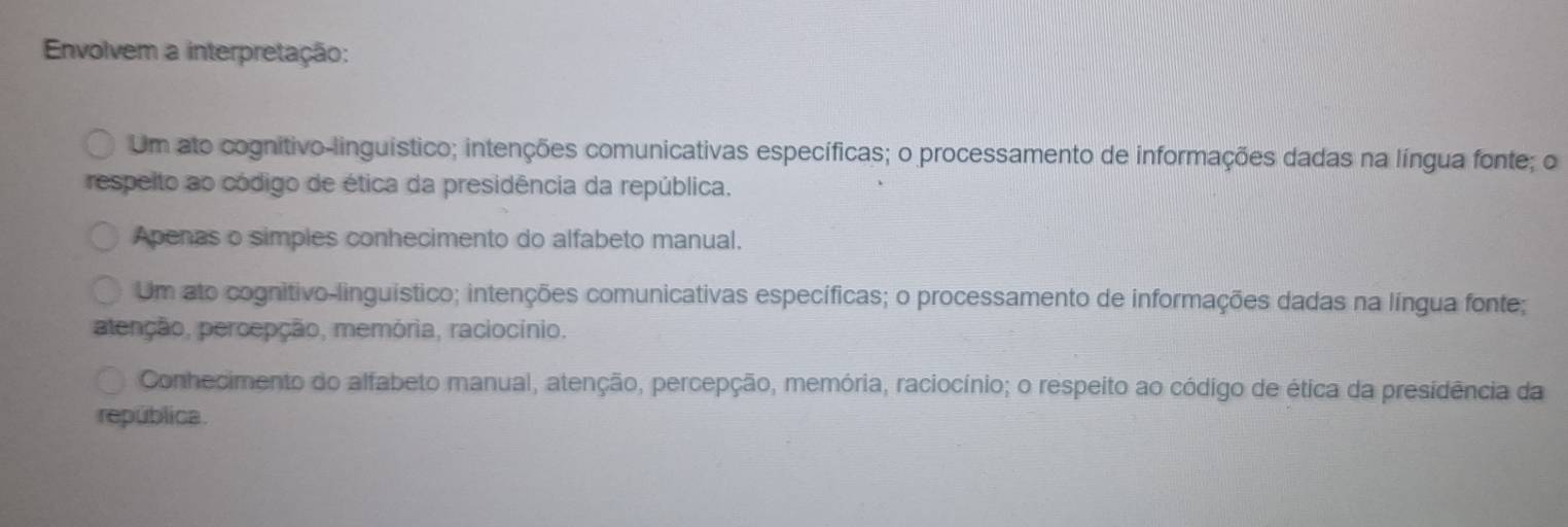 Envolvem a interpretação:
Um ato cognitivo-linguístico; intenções comunicativas específicas; o processamento de informações dadas na língua fonte; o
respelto ao código de ética da presidência da república.
Apenas o simples conhecimento do alfabeto manual.
Um ato cognitivo-linguístico; intenções comunicativas específicas; o processamento de informações dadas na língua fonte;
atenção, percepção, memória, raciocínio.
Conhecimento do alfabeto manual, atenção, percepção, memória, raciocínio; o respeito ao código de ética da presidência da
república.