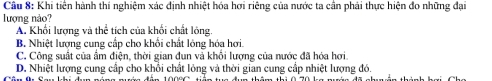 Khi tiên hành thí nghiệm xác định nhiệt hóa hơi riêng của nước ta cân phải thực hiện đo những đại
lượng nào?
A. Khối lượng và thể tích của khối chất lóng.
B. Nhiệt lượng cung cấp cho khối chất lỏng hóa hơi.
C. Công suất của ẩm điện, thời gian đun và khổi lượng của nước đã hóa hơi.
D. Nhiệt lượng cung cấp cho khổi chất lỏng và thời gian cung cấp nhiệt lượng đó.