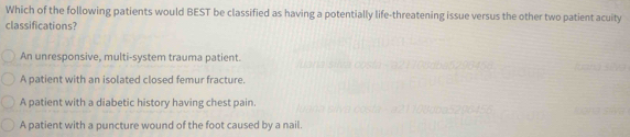 Which of the following patients would BEST be classified as having a potentially life-threatening issue versus the other two patient acuity
classifications?
An unresponsive, multi-system trauma patient.
A patient with an isolated closed femur fracture.
A patient with a diabetic history having chest pain.
A patient with a puncture wound of the foot caused by a nail.