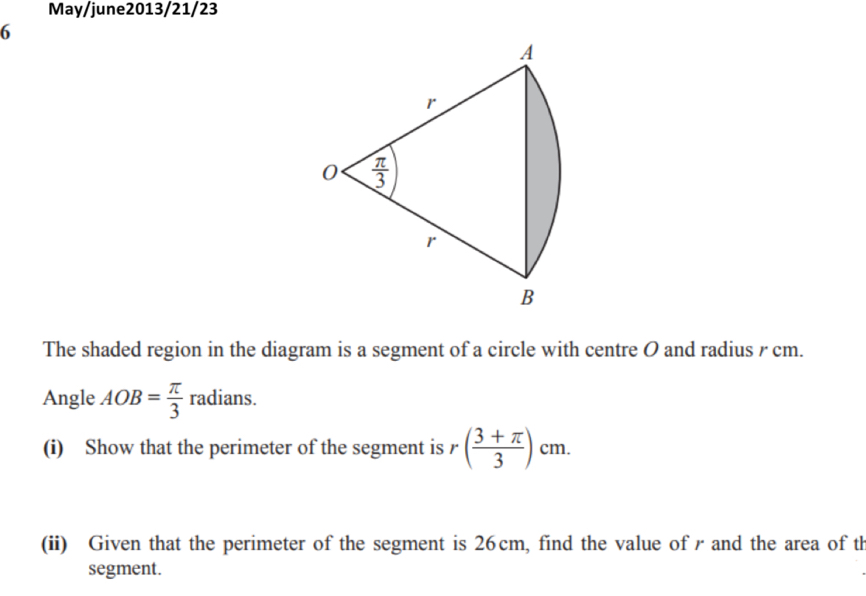 May/june2013/21/23
6
The shaded region in the diagram is a segment of a circle with centre O and radius r cm.
Angle AOB= π /3 radians.
(i) Show that the perimeter of the segment is r( (3+π )/3 )cm.
(ii) Given that the perimeter of the segment is 26cm, find the value of rand the area of th
segment.