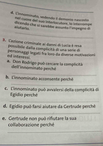 L'innominato, vedendo il demonio nascosto 
nel cuore del suo interlocutore, lo interrompe 
_ 
dicendo che si sarebbe assunto l’impegno di 
aiutarlo. 
3. L'azione criminale ai danni di Lucia è resa 
possibile dalla complicità di una serie di 
personaggi legati fra loro da diverse motivazioni 
ed interessi. 
a. Don Rodrigo può cercare la complicità 
_ 
dell'innominato perché 
b. L'innominato acconsente perché 
_ 
c. L'innominato può avvalersi della complicità di 
Egidio perché 
_ 
d. Egidio può farsi aiutare da Gertrude perché 
_ 
e. Gertrude non può riñutare la sua 
collaborazione perché 
_