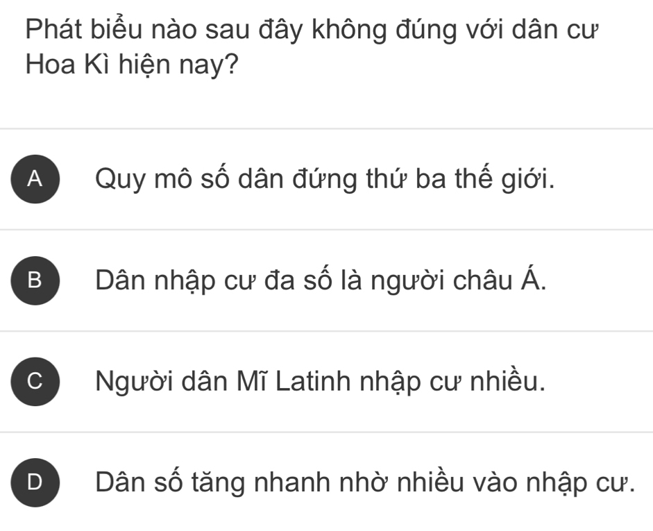 Phát biểu nào sau đây không đúng với dân cư
Hoa Kì hiện nay?
A ) Quy mô số dân đứng thứ ba thế giới.
B Dân nhập cư đa số là người châu Á.
Người dân Mĩ Latinh nhập cư nhiều.
D Dân số tăng nhanh nhờ nhiều vào nhập cư.