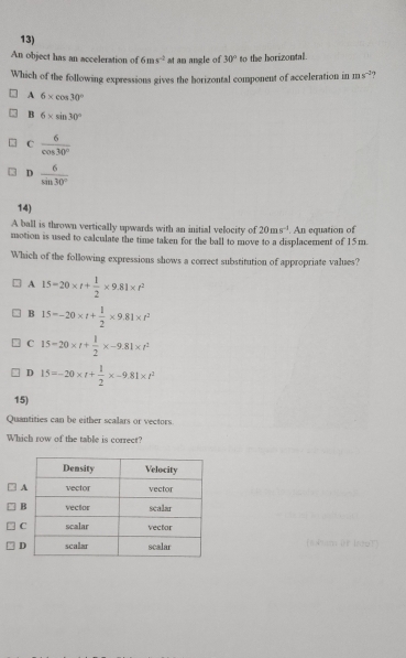 An object has an acceleration of 6ms^(-2) st an angle of 30° to the horizontal.
Which of the following expressions gives the horizontal component of acceleration in ms^(-2)
A 6* cos 30°
B 6* sin 30°
C  6/cos 30° 
D  6/sin 30° 
14)
A ball is thrown vertically upwards with an initial velocity of 20ms^(-1)
motion is used to calculate the time taken for the ball to move to a displacement of 15m. . An equation of
Which of the following expressions shows a correct substitution of appropriate values?
A 15=20* t+ 1/2 * 9.81* t^2
B 15=-20* t+ 1/2 * 9.81* t^2
C 15=20* t+ 1/2 * -9.81* t^2
D 15=-20* t+ 1/2 * -9.81* t^2
15)
Quantities can be either scalars or vectors.
Which row of the table is correct?