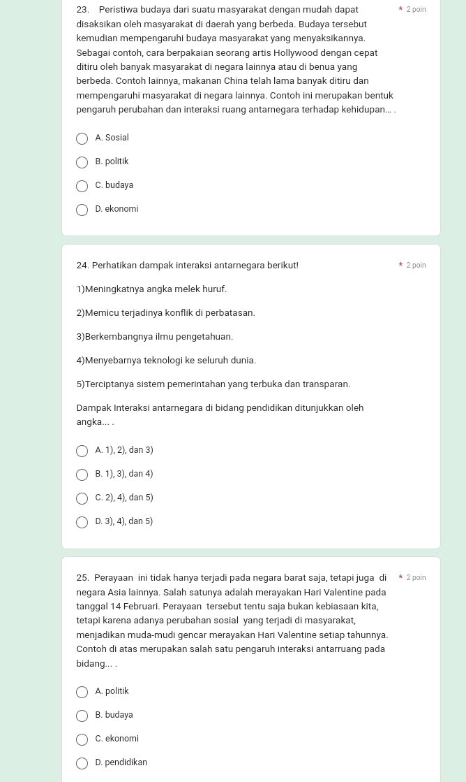 Peristiwa budaya dari suatu masyarakat dengan mudah dapat 2 poin
disaksikan oleh masyarakat di daerah yang berbeda. Budaya tersebut
kemudian mempengaruhi budaya masyarakat yang menyaksikannya.
Sebagai contoh, cara berpakaian seorang artis Hollywood dengan cepat
ditiru oleh banyak masyarakat di negara lainnya atau di benua yang
berbeda. Contoh lainnya, makanan China telah lama banyak ditiru dan
mempengaruhi masyarakat di negara lainnya. Contoh ini merupakan bentuk
pengaruh perubahan dan interaksi ruang antarnegara terhadap kehidupan... .
A. Sosial
B. politik
C. budaya
D. ekonomi
24. Perhatikan dampak interaksi antarnegara berikut! 2 poin
1)Meningkatnya angka melek huruf.
2)Memicu terjadinya konflik di perbatasan.
3)Berkembangnya ilmu pengetahuan.
4)Menyebarnya teknologi ke seluruh dunia.
5)Terciptanya sistem pemerintahan yang terbuka dan transparan.
Dampak Interaksi antarnegara di bidang pendidikan ditunjukkan oleh
angka... .
A. 1), 2), dan 3)
B. 1), 3), dan 4)
C. 2), 4), dan 5)
D. 3), 4), dan 5)
25. Perayaan ini tidak hanya terjadi pada negara barat saja, tetapi juga di * 2 poin
negara Asia lainnya. Salah satunya adalah merayakan Hari Valentine pada
tanggal 14 Februari. Perayaan tersebut tentu saja bukan kebiasaan kita,
tetapi karena adanya perubahan sosial yang terjadi di masyarakat,
menjadikan muda-mudi gencar merayakan Hari Valentine setiap tahunnya.
Contoh di atas merupakan salah satu pengaruh interaksi antarruang pada
bidang... .
A. politik
B. budaya
C. ekonomi
D. pendidikan