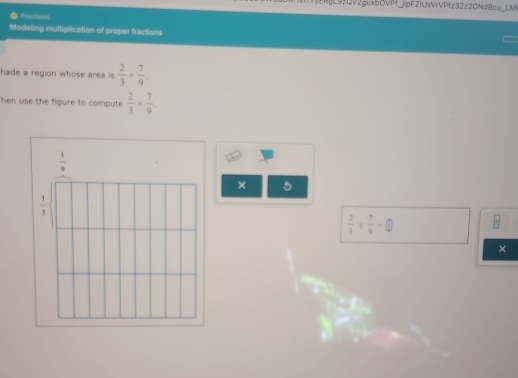 VERgL92DV2guxbOVPf_pFZIUsVrVPfz32z2DNdBcu_L M 
Fractions 
Modeling multiplication of proper fractions 
hade a region whose area is  2/3 *  7/9 . 
hen use the figure to compute  2/3 *  7/9 .
 1/9 
× 5
 1/3 
 2/3 *  7/9 =□  □ /□  
×