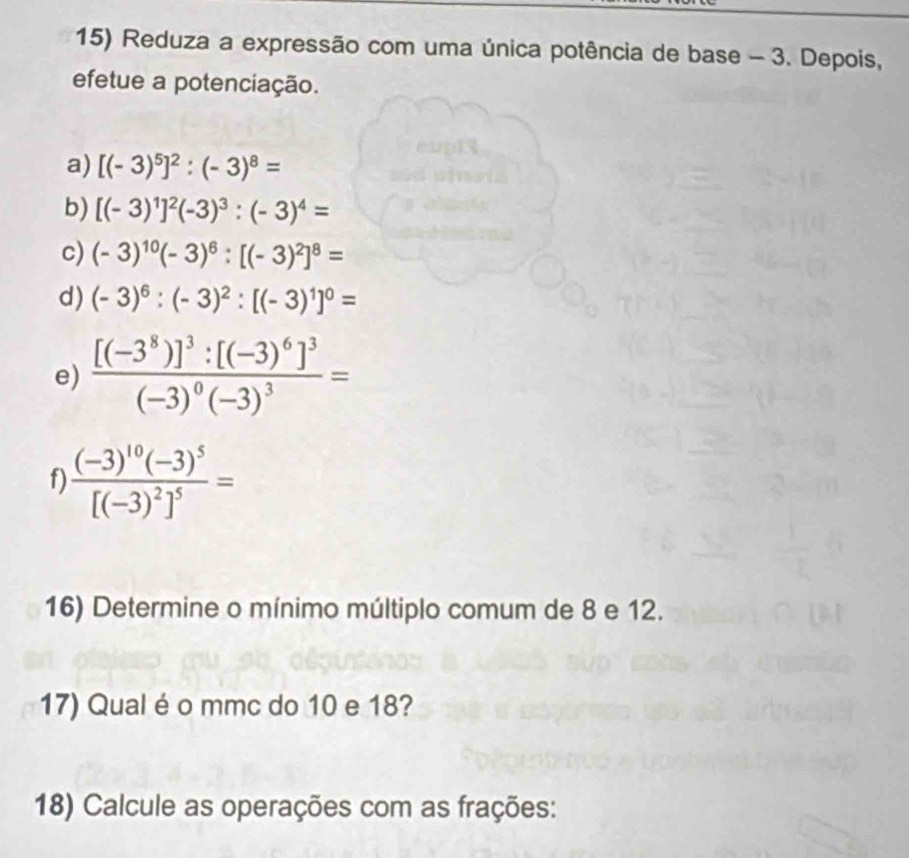 Reduza a expressão com uma única potência de base - 3. Depois, 
efetue a potenciação. 
a) [(-3)^5]^2:(-3)^8=
b) [(-3)^1]^2(-3)^3:(-3)^4=
c) (-3)^10(-3)^6:[(-3)^2]^8=
d) (-3)^6:(-3)^2:[(-3)^1]^0=
e) frac [(-3^8)]^3:[(-3)^6]^3(-3)^0(-3)^3=
f frac (-3)^10(-3)^5[(-3)^2]^5=
16) Determine o mínimo múltiplo comum de 8 e 12. 
17) Qual é o mmc do 10 e 18? 
18) Calcule as operações com as frações: