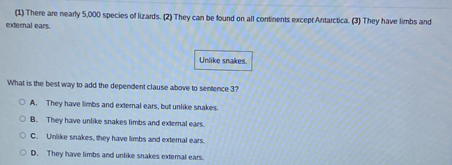 (1) There are nearly 5,000 species of lizards. (2) They can be found on all continents except Antarctica. (3) They have limbs and
external ears.
Unlike snakes.
What is the best way to add the dependent clause above to sentence 3?
A. They have limbs and external ears, but unlike snakes.
B. They have unlike snakes limbs and external ears.
C. Unlike snakes, they have limbs and external ears.
D. They have limbs and unlike snakes external ears.