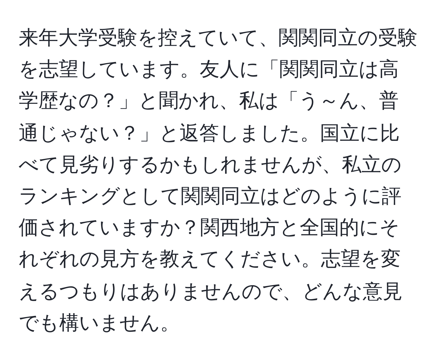 来年大学受験を控えていて、関関同立の受験を志望しています。友人に「関関同立は高学歴なの？」と聞かれ、私は「う～ん、普通じゃない？」と返答しました。国立に比べて見劣りするかもしれませんが、私立のランキングとして関関同立はどのように評価されていますか？関西地方と全国的にそれぞれの見方を教えてください。志望を変えるつもりはありませんので、どんな意見でも構いません。