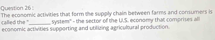 The economic activities that form the supply chain between farms and consumers is 
called the "_ system'' - the sector of the U.S. economy that comprises all 
economic activities supporting and utilizing agricultural production.