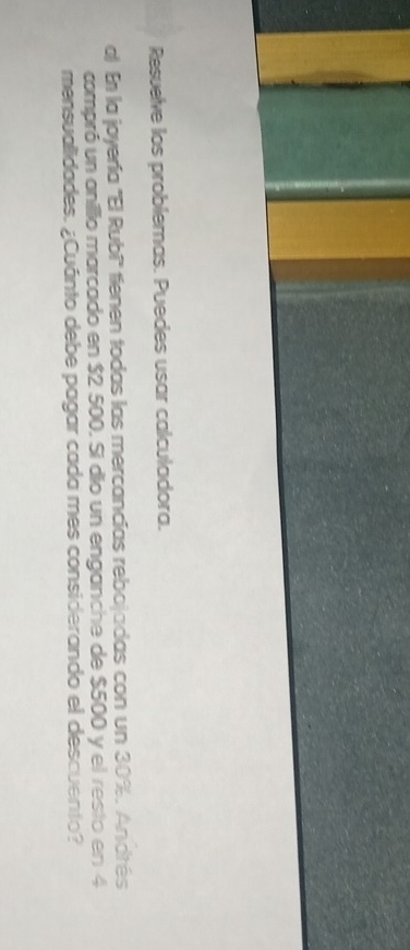 Resuelve los problemas. Puedes usar calculadora. 
al En la joyería ''El Rubi'' tienen todas las mercancías rebojadas con un 30%. Andrés 
compró un anillo marcado en $2 500. Si dio un enganche de $500 y el resto en 4
mensualidades. ¿Cuánto debe pagar cada mes considerando el descuento?