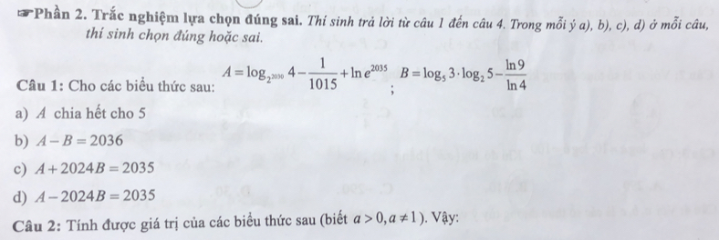 Phần 2. Trắc nghiệm lựa chọn đúng sai. Thí sinh trả lời từ câu 1 đến câu 4. Trong mỗi ý a), b), c), d) ở mỗi câu, 
thí sinh chọn đúng hoặc sai. 
Câu 1: Cho các biểu thức sau: A=log _2^(2000)4- 1/1015 +ln e^(2035). B=log _53· log _25- ln 9/ln 4 
a) A chia hết cho 5 
b) A-B=2036
c) A+2024B=2035
d) A-2024B=2035
Câu 2: Tính được giá trị của các biểu thức sau (biết a>0,a!= 1). Vậy: