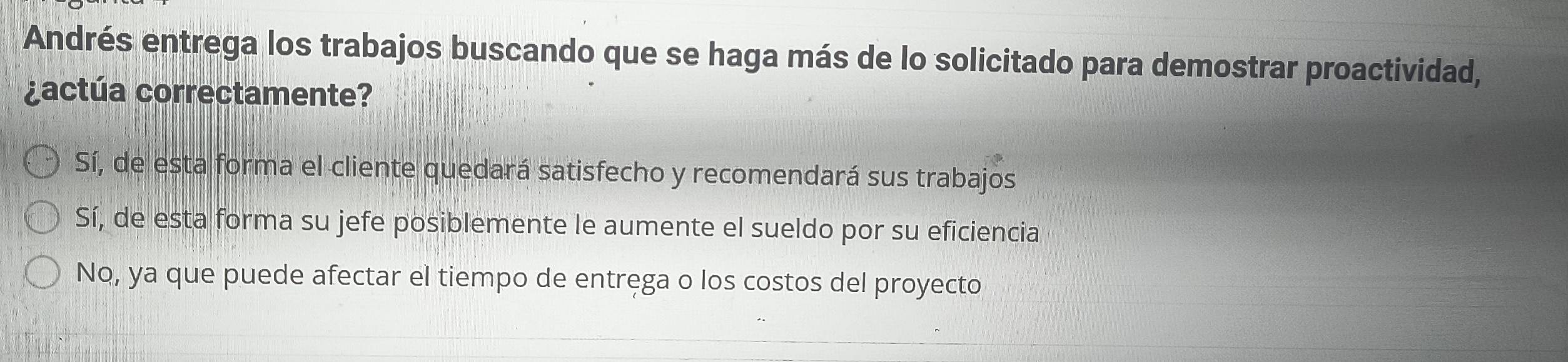 Andrés entrega los trabajos buscando que se haga más de lo solicitado para demostrar proactividad,
¿actúa correctamente?
Sí, de esta forma el cliente quedará satisfecho y recomendará sus trabajos
Sí, de esta forma su jefe posiblemente le aumente el sueldo por su eficiencia
No, ya que puede afectar el tiempo de entrega o los costos del proyecto