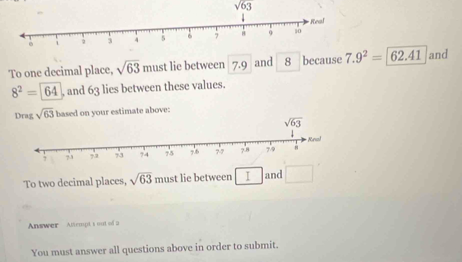 sqrt(63)
To one decimal place, sqrt(63) must lie between 7.9 and 8 because 7.9^2= 62.41 and
8^2=64 , and 63 lies between these values.
Drag sqrt(63) based on your estimate above:
To two decimal places, sqrt(63) mu st lie between T and
Answer Attempt 1 out of 2
You must answer all questions above in order to submit.