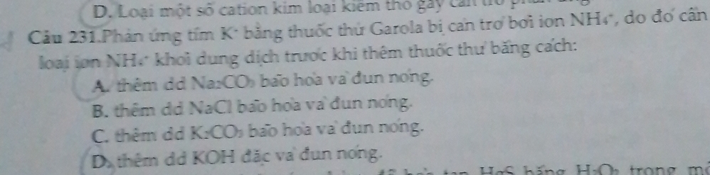 Loại một số cation kim loại kiểm thỏ gày can to p
Câu 231.Phản ứng tím K* bằng thuốc thứ Garola bị can trợ bởi iơn NH4, do đơ cấn
loại in NH, khoi dung dịch trược khi thêm thuốc thư băng cách:
A. thêm dd Na₂CO) bao hoa va đun nong.
B. thêm dd NaCl bao hoa và đun nong.
C. thêm dd K:CO₃ bao hoa va đun nong.
D thêm dá KOH đặc va đun nơng.
Hg S hăng HOh tron g m ô