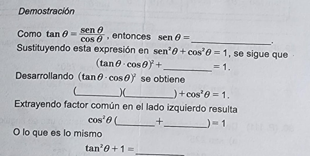 Demostración 
Como tan θ = senθ /cos θ   , entonces senθ = _ 
. 
Sustituyendo esta expresión en sen^2θ +cos^2θ =1 , se sigue que
(tan θ · cos θ )^2+ _ 
=1. 
Desarrollando (tan θ · cos θ )^2 se obtiene 
_)(_ 
) +cos^2θ =1. 
Extrayendo factor común en el lado izquierdo resulta
cos^2θ _ 
+ 
_ =1
O lo que es lo mismo
tan^2θ +1= _