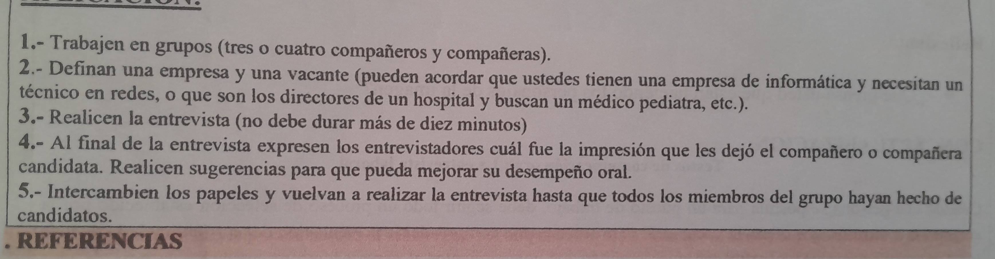 1.- Trabajen en grupos (tres o cuatro compañeros y compañeras). 
2.- Definan una empresa y una vacante (pueden acordar que ustedes tienen una empresa de informática y necesitan un 
técnico en redes, o que son los directores de un hospital y buscan un médico pediatra, etc.). 
3.- Realicen la entrevista (no debe durar más de diez minutos) 
4.- Al final de la entrevista expresen los entrevistadores cuál fue la impresión que les dejó el compañero o compañera 
candidata. Realicen sugerencias para que pueda mejorar su desempeño oral. 
5.- Intercambien los papeles y vuelvan a realizar la entrevista hasta que todos los miembros del grupo hayan hecho de 
candidatos. 
. REFERENCIAS