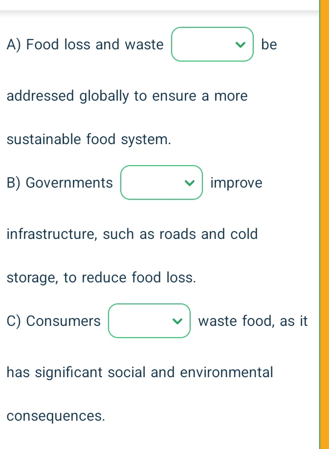 A) Food loss and waste be
addressed globally to ensure a more
sustainable food system.
B) Governments improve
infrastructure, such as roads and cold
storage, to reduce food loss.
C) Consumers waste food, as it
has significant social and environmental
consequences.