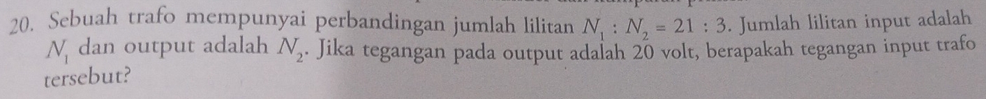 Sebuah trafo mempunyai perbandingan jumlah lilitan N_1:N_2=21:3. Jumlah lilitan input adalah
N_1 dan output adalah N_2. Jika tegangan pada output adalah 20 volt, berapakah tegangan input trafo 
tersebut?