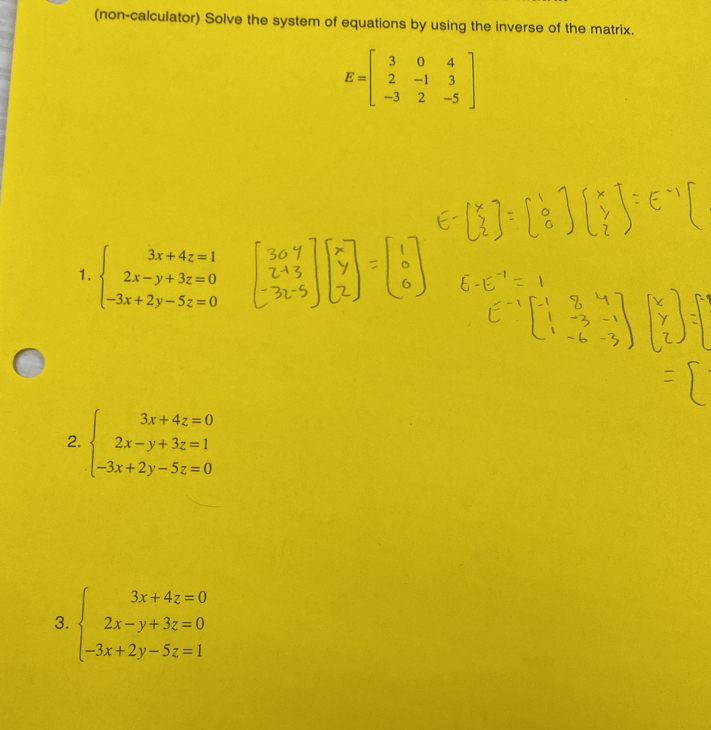 (non-calculator) Solve the system of equations by using the inverse of the matrix.
E=beginbmatrix 3&0&4 2&-1&3 -3&2&-5endbmatrix
1. beginarrayl 3x+4z=1 2x-y+3z=0 -3x+2y-5z=0endarray.
2. beginarrayl 3x+4z=0 2x-y+3z=1 -3x+2y-5z=0endarray.
3. beginarrayl 3x+4z=0 2x-y+3z=0 -3x+2y-5z=1endarray.