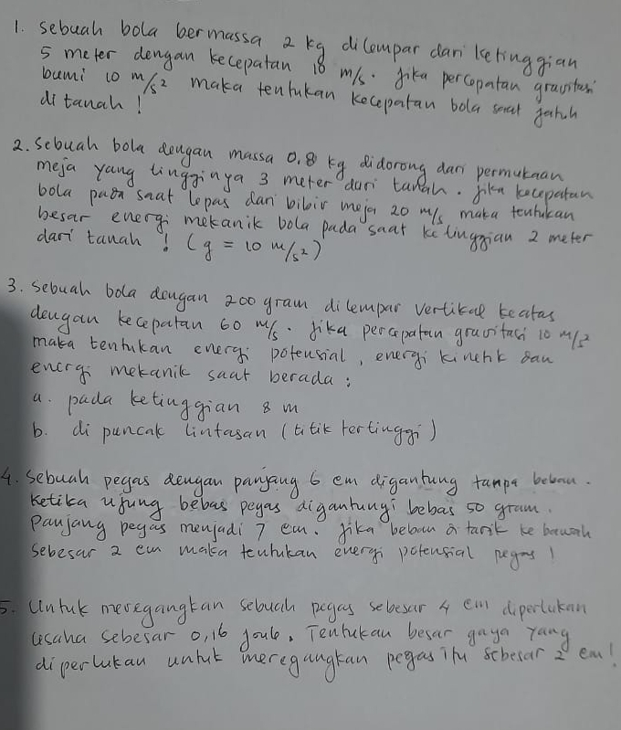 sebuah bola bermassa 2 kg dilempar dan ketinggian
5 meter dengan kecepatan 18 m1s. Jika percopatan grasstan 
bami co m/s2 maka tentukan kecepatan bola seat gahch 
di tanch! 
2. Scbuah bola deugan massa o, 8 kg didorong dan permutuan 
meja yang tingginya 3 meter dur tanah. Jiku kecepatan 
bola paen snat lepas dan bibir mejor 20 ms maka tenhukan 
besar enery; mekanik bola pada saat kelingian 2 meter
daor tanah! (g=10m/s^2)
3. sebuah bola dogan 200 gram dilempar vertical teatas 
deugan keceparan 60 w1s · Jika percapatan gravitaci 1o m? 
maka tenhkan enery poteusial, eneryi kinchk san 
enery metanic saar berada: 
a. pada ketinggian 8 m
b. di puncak lintasan (atik tertinggi) 
4. sebuah pegas dengan pangang 6 em digantung tampa belou. 
ketika usung bebas peyas digantung bebas so gram 
Paujang pegas menjadi 7 ea. Jike beloon a tarik be bouah 
sebesar 2 ea maka teuhukan everyi potensial pegrs 
5. Ululuk mevegangtan sebuah pegas sebesar 4 ei diperlukan 
usaha sebesar o, 16 joule, Tenlukan besar gaya yang 
diperlukau unhut meregangtan pegas ih scbecar2 em!